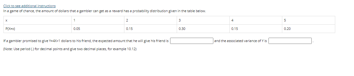 Click to see additional instructions
In a game of chance, the amount of dollars that a gambler can get as a reward has a probability distribution given in the table below.
1
2
4
5
P(X=x)
0.05
0.15
0.30
0.15
0.20
If a gambler promised to give Y=4X+1 dollars to his friend, the expected amount that he will give his friend is
and the associated variance of Y is
(Note: Use period (.) for decimal points and give two decimal places, for example 10.12)
