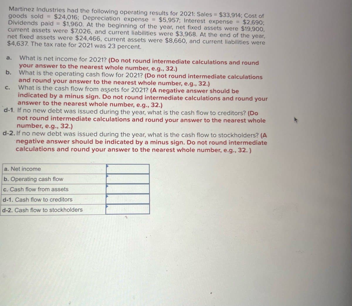 Martinez Industries had the following operating results for 2021: Sales = $33,914; Cost of
goods sold = $24,016; Depreciation expense = $5,957; Interest expense = $2,690;
Dividends paid = $1,960. At the beginning of the year, net fixed assets were $19,900,
current assets were $7,026, and current liabilities were $3,968. At the end of the year,
net fixed assets were $24,466, current assets were $8,660, and current liabilities were
$4,637. The tax rate for 2021 was 23 percent.
a. What is net income for 2021? (Do not round intermediate calculations and round
your answer to the nearest whole number, e.g., 32.)
b.
C.
What is the operating cash flow for 2021? (Do not round intermediate calculations
and round your answer to the nearest whole number, e.g., 32.)
What is the cash flow from assets for 2021? (A negative answer should be
indicated by a minus sign. Do not round intermediate calculations and round your
answer to the nearest whole number, e.g., 32.)
d-1. If no new debt was issued during the year, what is the cash flow to creditors? (Do
not round intermediate calculations and round your answer to the nearest whole
number, e.g., 32.)
d-2. If no new debt was issued during the year, what is the cash flow to stockholders? (A
negative answer should be indicated by a minus sign. Do not round intermediate
calculations and round your answer to the nearest whole number, e.g., 32.)
a. Net income
b. Operating cash flow
c. Cash flow from assets
d-1. Cash flow to creditors
d-2. Cash flow to stockholders