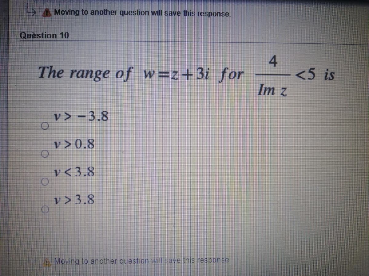 AMoving to another question will save this response.
Quèstion 10
The range of w=z+3i for
<5 is
Im z
v> - 3.8
v >0.8
v < 3.8
v > 3.8
A Moving to another question will save this response
4-
