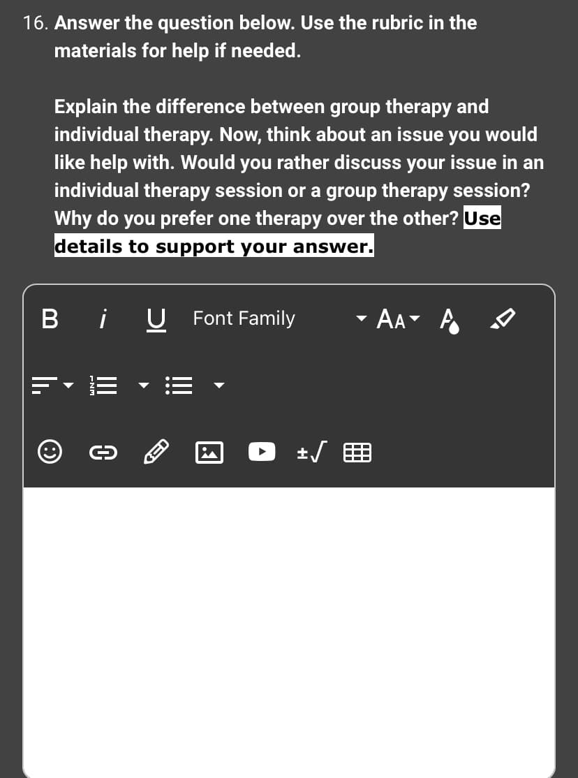 16. Answer the question below. Use the rubric in the
materials for help if needed.
Explain the difference between group therapy and
individual therapy. Now, think about an issue you would
like help with. Would you rather discuss your issue in an
individual therapy session or a group therapy session?
Why do you prefer one therapy over the other? Use
details to support your answer.
Bi U Font Family
Ⓒ
0
in
+√
AA