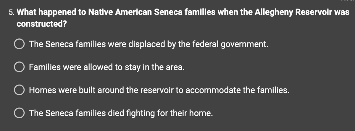 5. What happened to Native American Seneca families when the Allegheny Reservoir was
constructed?
O The Seneca families were displaced by the federal government.
O Families were allowed to stay in the area.
Homes were built around the reservoir to accommodate the families.
O The Seneca families died fighting for their home.