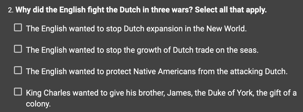 2. Why did the English fight the Dutch in three wars? Select all that apply.
The English wanted to stop Dutch expansion in the New World.
The English wanted to stop the growth of Dutch trade on the seas.
The English wanted to protect Native Americans from the attacking Dutch.
☐ King Charles wanted to give his brother, James, the Duke of York, the gift of a
colony.