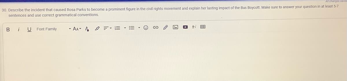 All changes sav
30. Describe the incident that caused Rosa Parks to become a prominent figure in the civil rights movement and explain her lasting impact of the Bus Boycott. Make sure to answer your question in at least 5-7
sentences and use correct grammatical conventions.
B
i
U Font Family
- AA A O E-E - E
