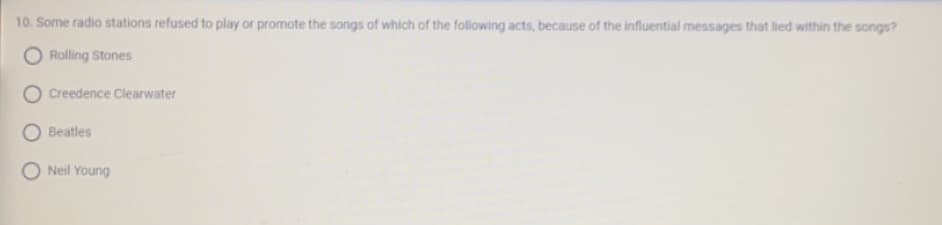10. Some radio stations refused to play or promote the songs of which of the following acts, because of the influential messages that lied within the songs?
Rolling Stones
Creedence Clearwater
Beatles
ONeil Young
