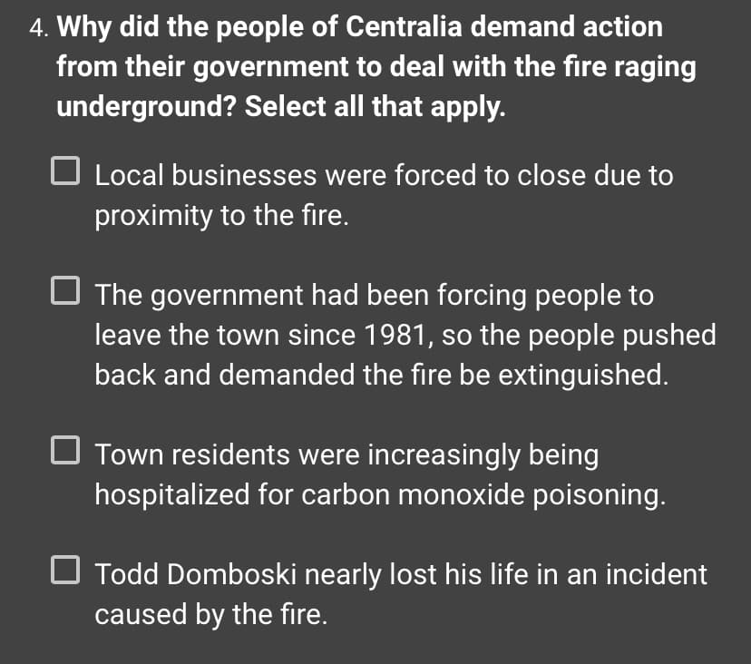 4. Why did the people of Centralia demand action
from their government to deal with the fire raging
underground? Select all that apply.
Local businesses were forced to close due to
proximity to the fire.
The government had been forcing people to
leave the town since 1981, so the people pushed
back and demanded the fire be extinguished.
Town residents were increasingly being
hospitalized for carbon monoxide poisoning.
Todd Domboski nearly lost his life in an incident
caused by the fire.