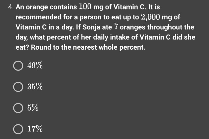 4. An orange contains 100 mg of Vitamin C. It is
recommended for a person to eat up to 2,000 mg of
Vitamin C in a day. If Sonja ate 7 oranges throughout the
day, what percent of her daily intake of Vitamin C did she
eat? Round to the nearest whole percent.
O 49%
O 35%
O 5%
O 17%