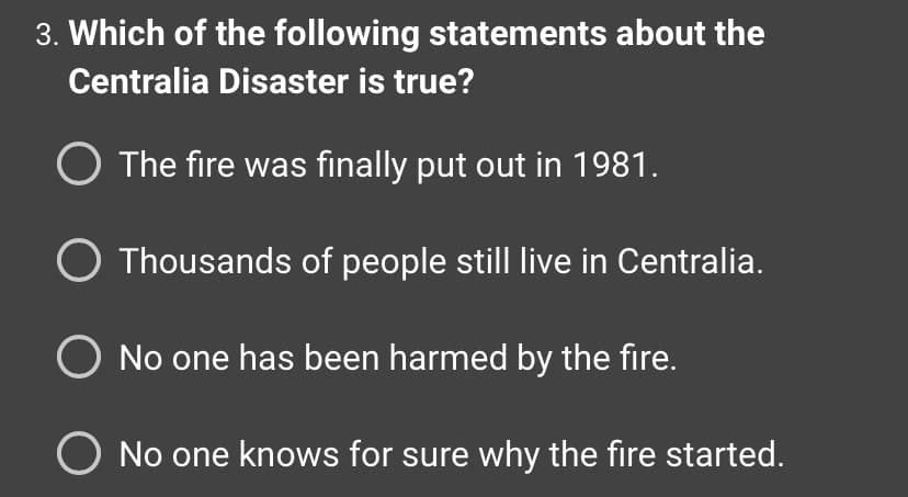 3. Which of the following statements about the
Centralia Disaster is true?
O The fire was finally put out in 1981.
O Thousands of people still live in Centralia.
O No one has been harmed by the fire.
O No one knows for sure why the fire started.