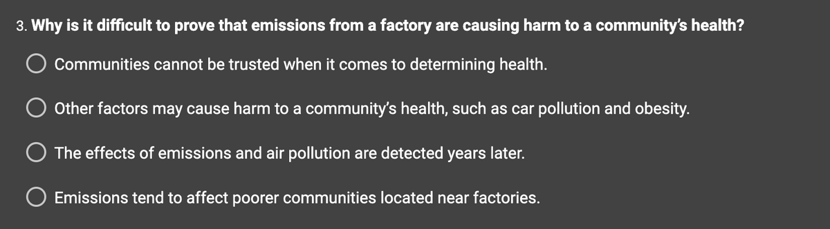### Question 3: Why is it difficult to prove that emissions from a factory are causing harm to a community’s health?

- Communities cannot be trusted when it comes to determining health.
- Other factors may cause harm to a community’s health, such as car pollution and obesity.
- The effects of emissions and air pollution are detected years later.
- Emissions tend to affect poorer communities located near factories.

This section represents a multiple-choice question on an educational website aiming to assess understanding of environmental health challenges. There are no graphs or diagrams associated with this content. The question explores the complexities involved in linking factory emissions to community health issues, reflecting on factors like trust in communities, the influence of other health determinants, delayed detection of pollution effects, and socio-economic impacts on poorer communities.