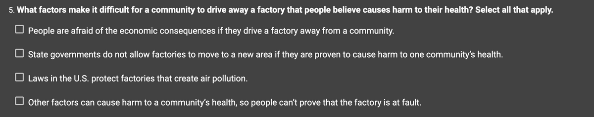 5. What factors make it difficult for a community to drive away a factory that people believe causes harm to their health? Select all that apply.
People are afraid of the economic consequences if they drive a factory away from a community.
☐ State governments do not allow factories to move to a new area if they are proven to cause harm to one community's health.
☐ Laws in the U.S. protect factories that create air pollution.
Other factors can cause harm to a community's health, so people can't prove that the factory is at fault.
