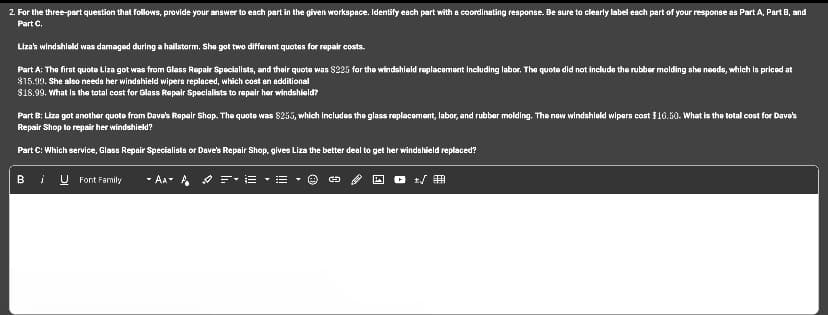 2. For the three-part question that follows, provide your answer to each part in the given workspace. Identify each part with a coordinating response. Be sure to clearly label each part of your response as Part A, Part B, and
Part C.
Liza's windshield was damaged during a hailstorm. She got two different quotes for repair costs.
Part A: The first quote Liza got was from Glass Repair Specialists, and their quote was $225 for the windshield replacement including labor. The quote did not include the rubber molding she needs, which is priced at
$15.99. She also needs her windshield wipers replaced, which cost an additional
$18.99. What is the total cost for Glass Repair Specialists to repair her windshield?
Part B: Liza got another quote from Dave's Repair Shop. The quote was $255, which includes the glass replacement, labor, and rubber molding. The new windshield wipers cost $16.50. What is the total cost for Dave's
Repair Shop to repair her windshield?
Part C: Which service, Glass Repair Specialists or Dave's Repair Shop, gives Liza the better deal to get her windshield replaced?
BU Font Family
- AA