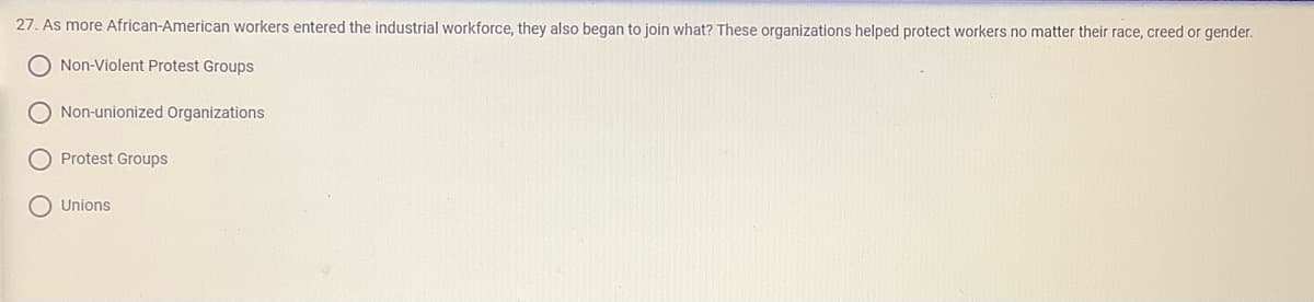27. As more African-American workers entered the industrial workforce, they also began to join what? These organizations helped protect workers no matter their race, creed or gender.
O Non-Violent Protest Groups
O Non-unionized Organizations
Protest Groups
O Unions
