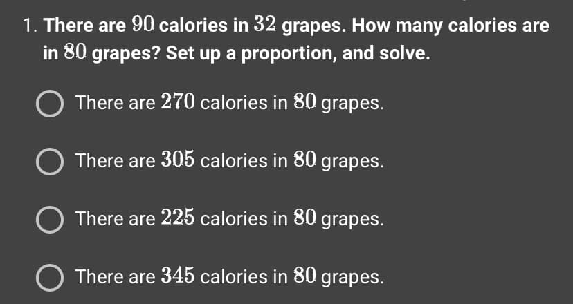 1. There are 90 calories in 32 grapes. How many calories are
in 80 grapes? Set up a proportion, and solve.
O There are 270 calories in 80 grapes.
O There are 305 calories in 80 grapes.
There are 225 calories in 80 grapes.
O There are 345 calories in 80 grapes.