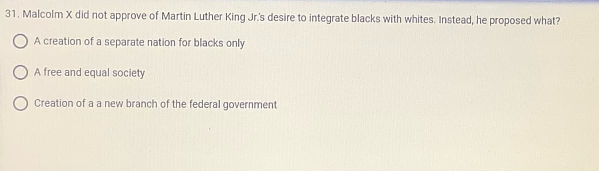 31. Malcolm X did not approve of Martin Luther King Jr.'s desire to integrate blacks with whites. Instead, he proposed what?
A creation of a separate nation for blacks only
A free and equal society
Creation of a a new branch of the federal government
