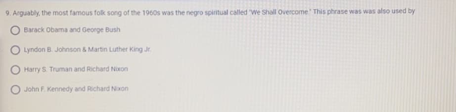 9. Arguably, the most famous folk song of the 1960s was the negro spiritual called "We Shall Overcome. This phrase was was also used by
O Barack Obama and George Bush
O Lyndon B. Johnson & Martin Luther King Jr.
O Harry S. Truman and Richard Nixon
O John F. Kennedy and Richard Nixon