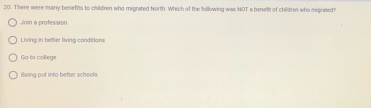 20. There were many benefits to children who migrated North. Which of the following was NOT a benefit of children who migrated?
Join a profession
Living in better living conditions
Go to college
Being put into better schools
