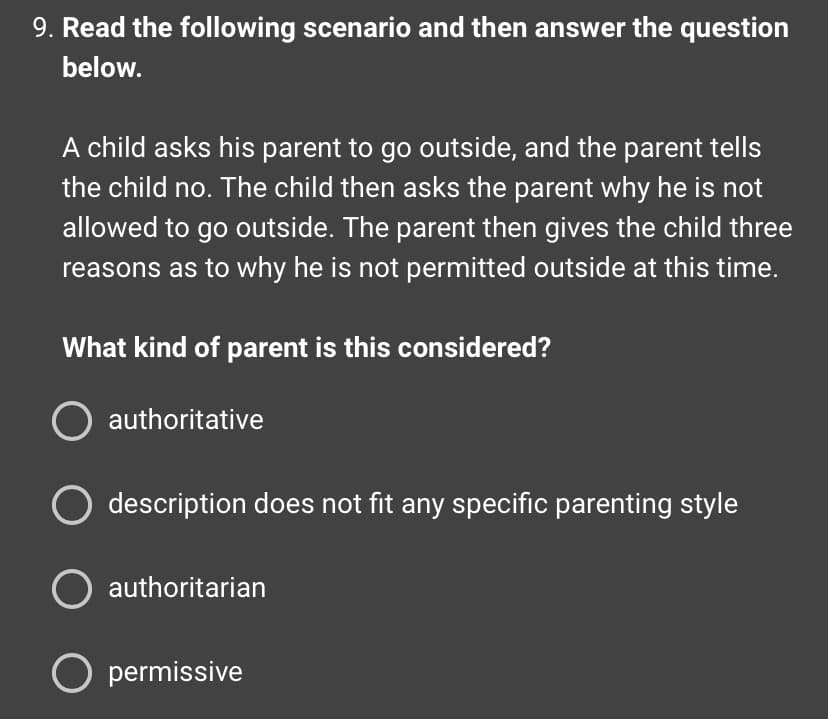 9. Read the following scenario and then answer the question
below.
A child asks his parent to go outside, and the parent tells
the child no. The child then asks the parent why he is not
allowed to go outside. The parent then gives the child three
reasons as to why he is not permitted outside at this time.
What kind of parent is this considered?
O authoritative
O description does not fit any specific parenting style
O authoritarian
O permissive