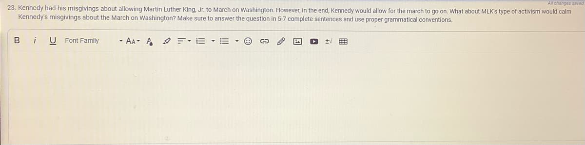 All changes saved
23. Kennedy had his misgivings about allowing Martin Luther King, Jr. to March on Washington. However, in the end, Kennedy would allow for the march to go on. What about MLK's type of activism would calm
Kennedy's misgivings about the March on Washington? Make sure to answer the question in 5-7 complete sentences and use proper grammatical conventions.
i
U Font Family
- AA A =-E •=
tv
