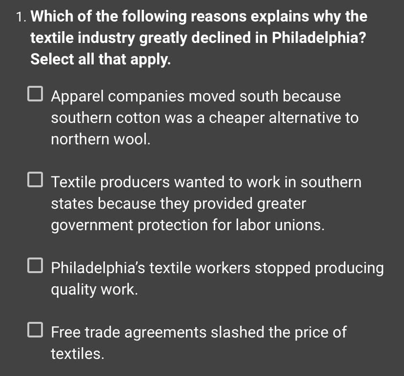 1. Which of the following reasons explains why the
textile industry greatly declined in Philadelphia?
Select all that apply.
Apparel companies moved south because
southern cotton was a cheaper alternative to
northern wool.
Textile producers wanted to work in southern
states because they provided greater
government protection for labor unions.
Philadelphia's textile workers stopped producing
quality work.
Free trade agreements slashed the price of
textiles.