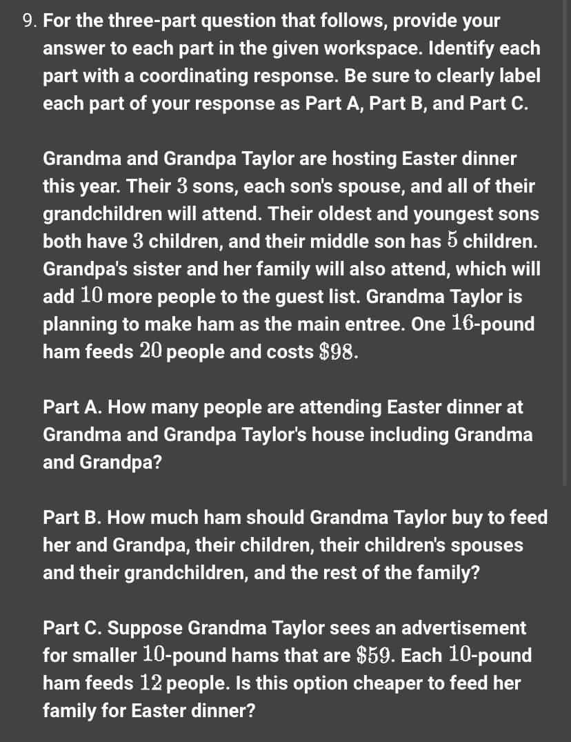 9. For the three-part question that follows, provide your
answer to each part in the given workspace. Identify each
part with a coordinating response. Be sure to clearly label
each part of your response as Part A, Part B, and Part C.
Grandma and Grandpa Taylor are hosting Easter dinner
this year. Their 3 sons, each son's spouse, and all of their
grandchildren will attend. Their oldest and youngest sons
both have 3 children, and their middle son has 5 children.
Grandpa's sister and her family will also attend, which will
add 10 more people to the guest list. Grandma Taylor is
planning to make ham as the main entree. One 16-pound
ham feeds 20 people and costs $98.
Part A. How many people are attending Easter dinner at
Grandma and Grandpa Taylor's house including Grandma
and Grandpa?
Part B. How much ham should Grandma Taylor buy to feed
her and Grandpa, their children, their children's spouses
and their grandchildren, and the rest of the family?
Part C. Suppose Grandma Taylor sees an advertisement
for smaller 10-pound hams that are $59. Each 10-pound
ham feeds 12 people. Is this option cheaper to feed her
family for Easter dinner?