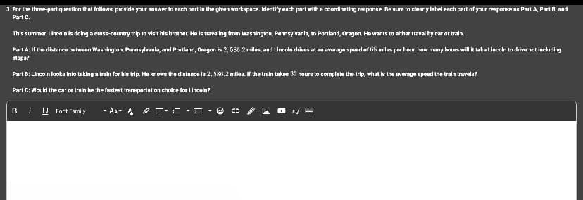 3. For the three-part question that follows, provide your answer to each part in the given workspace. Identify each part with a coordinating response. Be sure to clearly label each part of your response as Part A, Part B, and
Part C.
This summer, Lincoln is doing a cross-country trip to visit his brother. He is traveling from Washington, Pennsylvania, to Portland, Oregon. He wants to either travel by car or train.
Part A: If the distance between Washington, Pennsylvania, and Portland, Oregon is 2, 586.2 miles, and Lincoln drives at an average speed of US miles per hour, how many hours will it take Lincoln to drive not including
stops?
Part B: Lincoln looks into taking a train for his trip. He knows the distance is 2, 586.2 milles. If the train takes 32 hours to complete the trip, what is the average speed the train travele?
Part C: Would the car or train be the fastest transportation choice for Lincoln?
B i U Font Family - AAA =•E•B