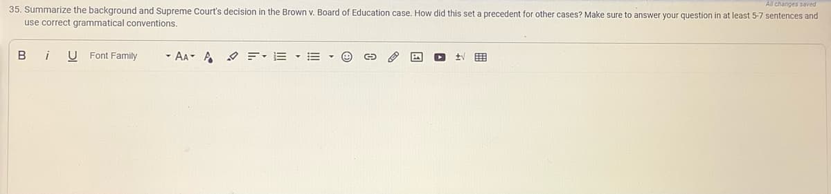 All changes saved
35. Summarize the background and Supreme Court's decision in the Brown v. Board of Education case. How did this set a precedent for other cases? Make sure to answer your question in at least 5-7 sentences and
use correct grammatical conventions.
B
i
U Font Family
- AA A E-E - E
