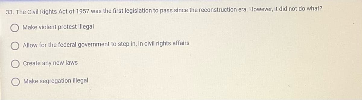 33. The Civil Rights Act of 1957 was the first legislation to pass since the reconstruction era. However, it did not do what?
Make violent protest illegal
Allow for the federal government to step in, in civil rights affairs
Create any new laws
Make segregation illegal
