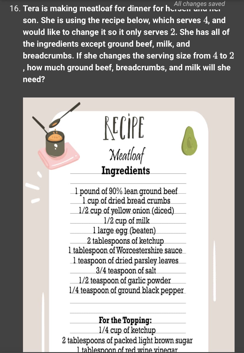 All changes saved
16. Tera is making meatloaf for dinner for her and ter
son. She is using the recipe below, which serves 4, and
would like to change it so it only serves 2. She has all of
the ingredients except ground beef, milk, and
breadcrumbs. If she changes the serving size from 4 to 2
, how much ground beef, breadcrumbs, and milk will she
need?
RECIPE
Meatloaf
Ingredients
1 pound of 90% lean ground beef
1 cup of dried bread crumbs
1/2 cup of yellow onion (diced)
1/2 cup of milk
1 large egg (beaten)
2 tablespoons of ketchup
1 tablespoon of Worcestershire sauce
1 teaspoon of dried parsley leaves
3/4 teaspoon of salt
1/2 teaspoon of garlic powder
1/4 teaspoon of ground black pepper
For the Topping:
1/4 cup of ketchup
2 tablespoons of packed light brown sugar
1 tablespoon of red wine vinegar