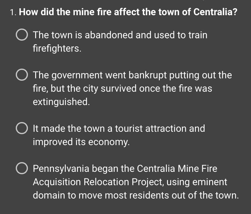 ### Question 1: How did the mine fire affect the town of Centralia?

- **Option 1:** The town is abandoned and used to train firefighters.
  
- **Option 2:** The government went bankrupt putting out the fire, but the city survived once the fire was extinguished.
  
- **Option 3:** It made the town a tourist attraction and improved its economy.
  
- **Option 4:** Pennsylvania began the Centralia Mine Fire Acquisition Relocation Project, using eminent domain to move most residents out of the town.

This question examines the impact of the mine fire on the town of Centralia, presenting multiple-choice options to describe the town's fate.