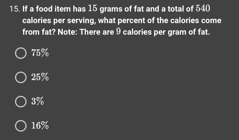 15. If a food item has 15 grams of fat and a total of 540
calories per serving, what percent of the calories come
from fat? Note: There are 9 calories per gram of fat.
O 75%
O 25%
O 3%
O 16%