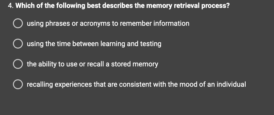 4. Which of the following best describes the memory retrieval process?
using phrases or acronyms to remember information
using the time between learning and testing
the ability to use or recall a stored memory
O recalling experiences that are consistent with the mood of an individual