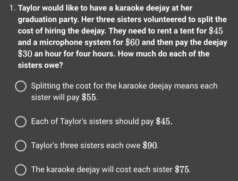 1. Taylor would like to have a karaoke deejay at her
graduation party. Her three sisters volunteered to split the
cost of hiring the deejay. They need to rent a tent for $45
and a microphone system for $60 and then pay the deejay
$30 an hour for four hours. How much do each of the
sisters owe?
O Splitting the cost for the karaoke deejay means each
sister will pay $55.
Each of Taylor's sisters should pay $45.
O Taylor's three sisters each owe $90.
O The karaoke deejay will cost each sister $75.