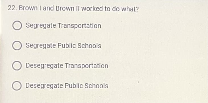 22. Brown I and Brown II worked to do what?
Segregate Transportation
Segregate Public Schools
O Desegregate Transportation
Desegregate Public Schools
