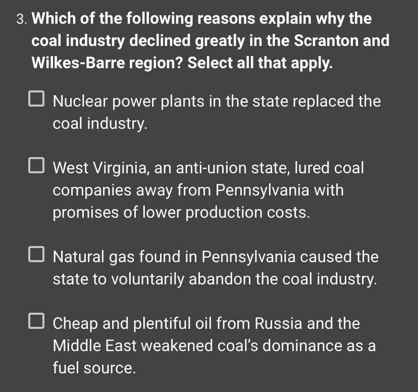 3. **Which of the following reasons explain why the coal industry declined greatly in the Scranton and Wilkes-Barre region? Select all that apply.**

- [ ] Nuclear power plants in the state replaced the coal industry.
- [ ] West Virginia, an anti-union state, lured coal companies away from Pennsylvania with promises of lower production costs.
- [ ] Natural gas found in Pennsylvania caused the state to voluntarily abandon the coal industry.
- [ ] Cheap and plentiful oil from Russia and the Middle East weakened coal’s dominance as a fuel source.