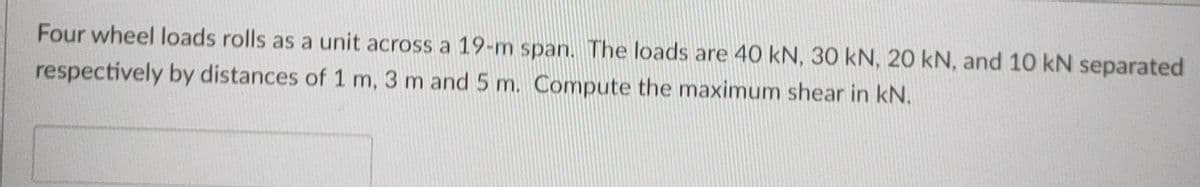 Four wheel loads rolls as a unit across a 19-m span. The loads are 40 kN, 30 kN, 20 kN, and 10 kN separated
respectively by distances of 1 m, 3 m and 5 m. Compute the maximum shear in kN.
