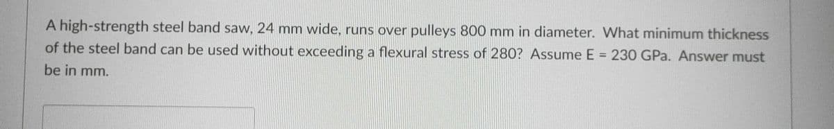 A high-strength steel band saw, 24 mm wide, runs over pulleys 800 mm in diameter. What minimum thickness
of the steel band can be used without exceeding a flexural stress of 280? Assume E = 230 GPa. Answer must
%3D
be in mm.
