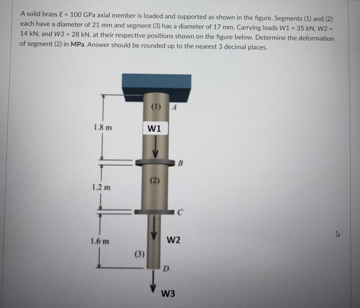 A solid brass E = 100 GPa axial member is loaded and supported as shown in the figure. Segments (1) and (2)
%3D
each have a diameter of 21 mm and segment (3) has a diameter of 17 mm. Carrying loads W1 = 35 kN, W2 =
%3D
%3D
14 kN, and W3 = 28 kN, at their respective positions shown on the figure below. Determine the deformation
%3D
of segment (2) in MPa. Answer should be rounded up to the nearest 3 decimal places.
(1) 4
1.8 m
W1
B
(2)
1.2 m
C
1.6 m
W2
(3)
D.
W3
