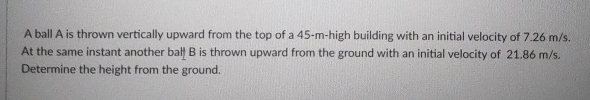 A ball A is thrown vertically upward from the top of a 45-m-high building with an initial velocity of 7.26 m/s.
At the same instant another balt B is thrown upward from the ground with an initial velocity of 21.86 m/s.
Determine the height from the ground.
