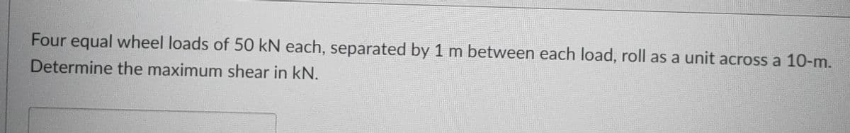 Four equal wheel loads of 50 kN each, separated by 1 m between each load, roll as a unit across a 10-m.
Determine the maximum shear in kN.
