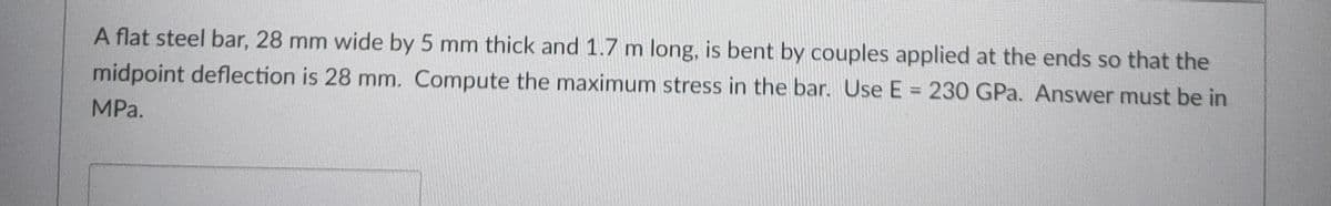 A flat steel bar, 28 mm wide by 5 mm thick and 1.7 m long, is bent by couples applied at the ends so that the
midpoint deflection is 28 mm. Compute the maximum stress in the bar. Use E = 230 GPa. Answer must be in
MPa.
