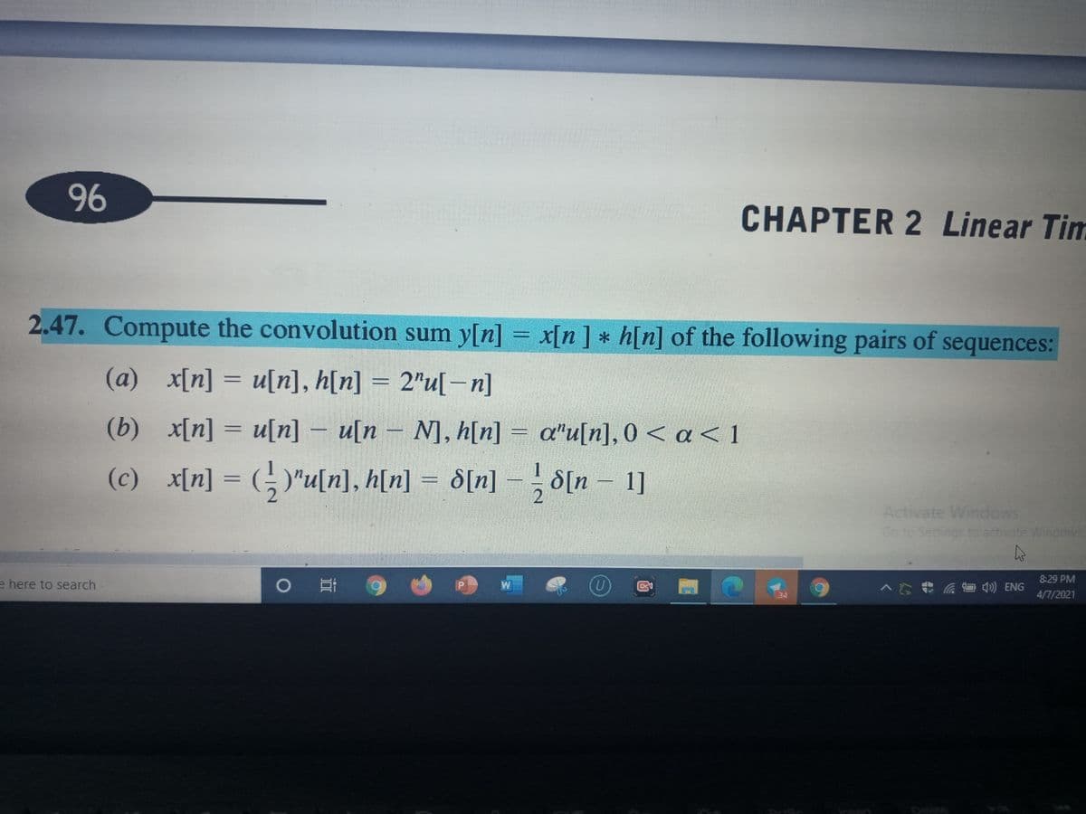 96
CHAPTER 2 Linear Tim
2.47. Compute the convolution sum y[n] = x[n] * h[n] of the following pairs of sequences:
(a) x[n] = u[n], h[n] = 2"u[–n]
(b) x[n] = u[n] – u[n – N], h[n] = a"u[n], 0 < a< 1
(c) x[n] = (; )"u[n], h[n] = d[n] = ; d[n – 1]
S[n] - d[n - 1]
2
Activate Windows
Go to Settings to activate Windows
8:29 PM
e here to search
>行我 后首会) NG
4/7/2021
insert
నామలల
