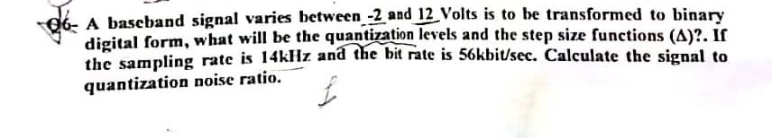 06- A baseband signal varies between -2 and 12 Volts is to be transformed to binary
digital form, what will be the quantization levels and the step size functions (A)?. If
the sampling rate is 14kHz and the bit rate is 56kbit/sec. Calculate the signal to
quantization noise ratio.
