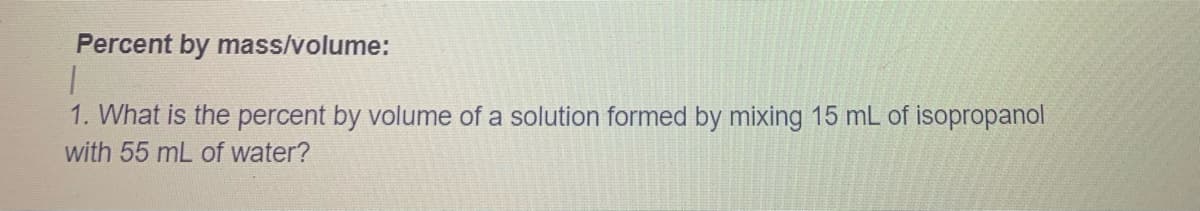 Percent by mass/volume:
1. What is the percent by volume of a solution formed by mixing 15 mL of isopropanol
with 55 mL of water?
