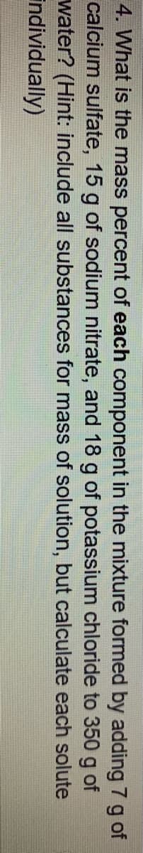 4. What is the mass percent of each component in the mixture formed by adding 7 g of
calcium sulfate, 15 g of sodium nitrate, and 18 g of potassium chloride to 350 g of
water? (Hint: include all substances for mass of solution, but calculate each solute
Individually)
