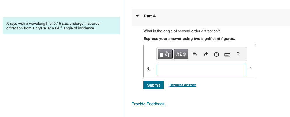 X rays with a wavelength of 0.15 nm undergo first-order
diffraction from a crystal at a 64° angle of incidence.
Part A
What is the angle of second-order diffraction?
Express your answer using two significant figures.
02 =
ΜΕ ΑΣΦ
Submit
Request Answer
Provide Feedback
?