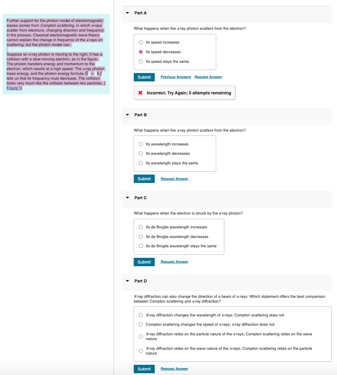 Part A
Further support for the photon model of electromagnetic
waves comes from Compton scattering, in which x-rays
scatter from electrons, changing direction and frequency
in the process. Classical electromagnetic wave theory
cannot explain the change in frequency of the x-rays on
scattering, but the photon model can.
Suppose an x-ray photon is moving to the right. It has a
collision with a slow-moving electron, as in the figure.
The photon transfers energy and momentum to the
electron, which recoils at a high speed. The x-ray photon
loses energy, and the photon energy formula E = hf
tells us that its frequency must decrease. The collision
looks very much like the collision between two particles. (
Figure 1)
What happens when the x-ray photon scatters from the electron?
Its speed increases
Its speed decreases
Its speed stays the same
Submit Previous Answers Request Answer
× Incorrect; Try Again; 5 attempts remaining
Part B
What happens when the x-ray photon scatters from the electron?
Its wavelength increases
Its wavelength decreases
Its wavelength stays the same
Submit
Request Answer
Part C
What happens when the electron is struck by the x-ray photon?
Its de Broglie wavelength increases
Its de Broglie wavelength decreases
○ Its de Broglie wavelength stays the same
Submit
Request Answer
Part D
X-ray diffraction can also change the direction of a beam of x-rays. Which statement offers the best comparison
between Compton scattering and x-ray diffraction?
X-ray diffraction changes the wavelength of x-rays; Compton scattering does not
Compton scattering changes the speed of x-rays; x-ray diffraction does not
X-ray diffraction relies on the particle nature of the x-rays; Compton scattering relies on the wave
nature
X-ray diffraction relies on the wave nature of the x-rays; Compton scattering relies on the particle
nature
Submit
Request Answer