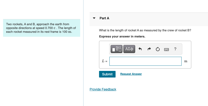 Two rockets, A and B, approach the earth from
opposite directions at speed 0.700 c. The length of
each rocket measured in its rest frame is 100 m.
Part A
What is the length of rocket A as measured by the crew of rocket B?
Express your answer in meters.
L =
ΜΕ ΑΣΦ
?
m
Submit
Request Answer
Provide Feedback