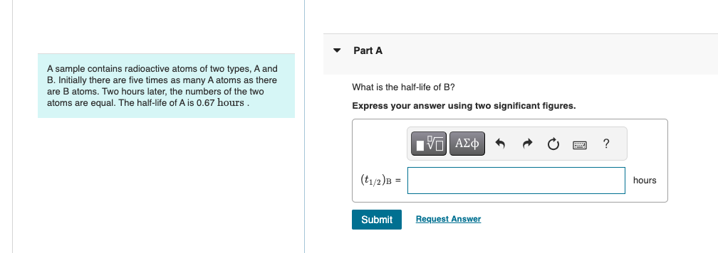 A sample contains radioactive atoms of two types, A and
B. Initially there are five times as many A atoms as there
are B atoms. Two hours later, the numbers of the two
atoms are equal. The half-life of A is 0.67 hours.
Part A
What is the half-life of B?
Express your answer using two significant figures.
Η ΜΕ ΑΣΦ
(t1/2)B =
Submit
Request Answer
?
hours