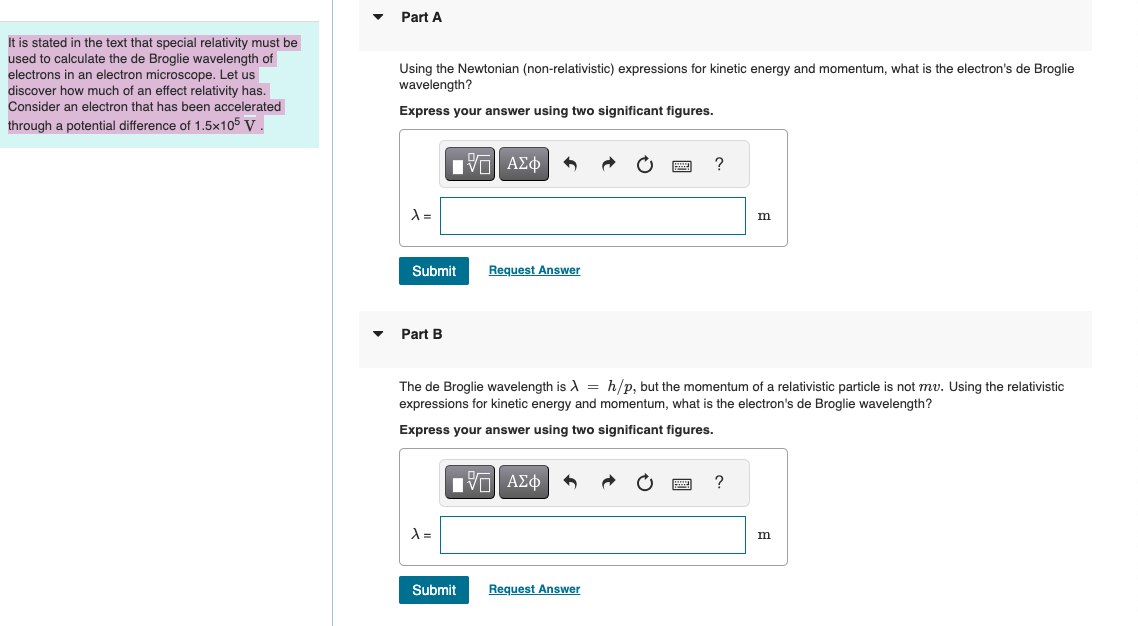 It is stated in the text that special relativity must be
used to calculate the de Broglie wavelength of
electrons in an electron microscope. Let us
discover how much of an effect relativity has.
Consider an electron that has been accelerated
through a potential difference of 1.5x105 V.
Part A
Using the Newtonian (non-relativistic) expressions for kinetic energy and momentum, what is the electron's de Broglie
wavelength?
Express your answer using two significant figures.
A =
ΜΕ ΑΣΦ
Submit
Request Answer
Part B
?
m
The de Broglie wavelength is λ=h/p, but the momentum of a relativistic particle is not mv. Using the relativistic
expressions for kinetic energy and momentum, what is the electron's de Broglie wavelength?
Express your answer using two significant figures.
ΜΕ ΑΣΦ
λ =
Submit
Request Answer
?
m