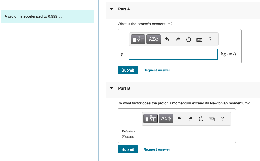 A proton is accelerated to 0.999 c.
Part A
What is the proton's momentum?
p =
ΜΕ ΑΣΦ
Submit
Request Answer
Part B
?
kg. m/s
By what factor does the proton's momentum exceed its Newtonian momentum?
Prelavistic
ΕΠΙ ΑΣΦ
?
Pclassical
Submit
Request Answer