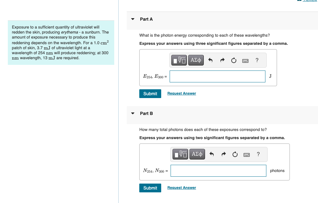 Part A
Exposure to a sufficient quantity of ultraviolet will
redden the skin, producing erythema - a sunburn. The
amount of exposure necessary to produce this
reddening depends on the wavelength. For a 1.0 cm²
patch of skin, 3.7 m.J of ultraviolet light at a
wavelength of 254 nm will produce reddening; at 300
nm wavelength, 13 mJ are required.
What is the photon energy corresponding to each of these wavelengths?
Express your answers using three significant figures separated by a comma.
?
Ο ΑΣΦ
E254, E300 =
Submit
Request Answer
Part B
J
How many total photons does each of these exposures correspond to?
Express your answers using two significant figures separated by a comma.
VAΣ
ΜΕ ΑΣΦ
N254, N300
Submit
Request Answer
?
photons